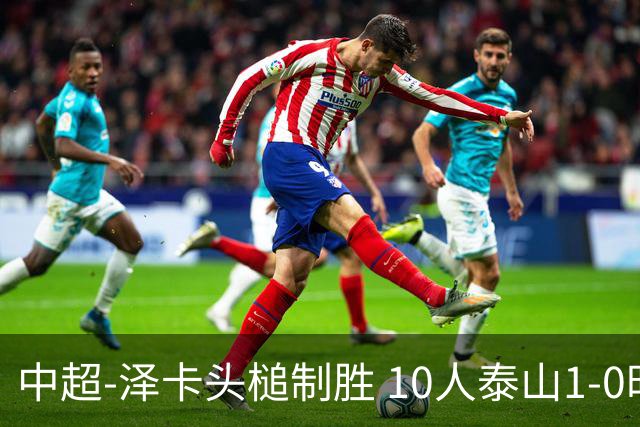 中超-泽卡头槌制胜 10人泰山1-0时隔11年再客胜海港