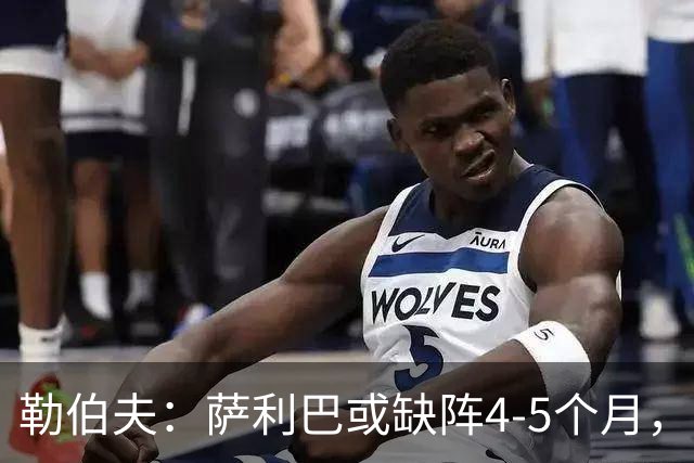 勒伯夫：萨利巴或缺阵4-5个月，阿森纳必须寻替代者