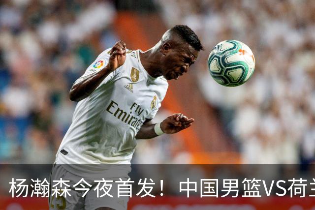 杨瀚森今夜首发！中国男篮VS荷兰，先发5人出炉：贺希宁领衔防线